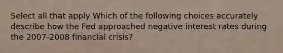 Select all that apply Which of the following choices accurately describe how the Fed approached negative interest rates during the 2007-2008 financial crisis?