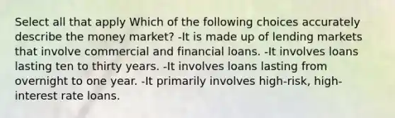 Select all that apply Which of the following choices accurately describe the money market? -It is made up of lending markets that involve commercial and financial loans. -It involves loans lasting ten to thirty years. -It involves loans lasting from overnight to one year. -It primarily involves high-risk, high-interest rate loans.