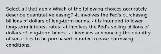 Select all that apply Which of the following choices accurately describe quantitative easing? -It involves the Fed's purchasing billions of dollars of long-term bonds. -It is intended to lower long-term interest rates. -It involves the Fed's selling billions of dollars of long-term bonds. -It involves announcing the quantity of securities to be purchased in order to ease borrowing conditions.