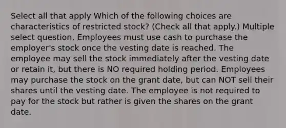 Select all that apply Which of the following choices are characteristics of restricted stock? (Check all that apply.) Multiple select question. Employees must use cash to purchase the employer's stock once the vesting date is reached. The employee may sell the stock immediately after the vesting date or retain it, but there is NO required holding period. Employees may purchase the stock on the grant date, but can NOT sell their shares until the vesting date. The employee is not required to pay for the stock but rather is given the shares on the grant date.