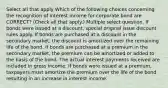 Select all that apply Which of the following choices concerning the recognition of interest income for corporate bond are CORRECT? (Check all that apply.) Multiple select question. If bonds were issued at a discount, special original issue discount rules apply. If bonds are purchased at a discount in the secondary market, the discount is amortized over the remaining life of the bond. If bonds are purchased at a premium in the secondary market, the premium can be amortized or added to the basis of the bond. The actual interest payments received are included in gross income. If bonds were issued at a premium, taxpayers must amortize the premium over the life of the bond resulting in an increase in interest income.