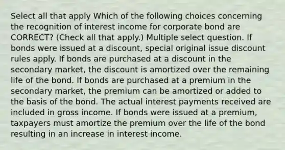 Select all that apply Which of the following choices concerning the recognition of interest income for corporate bond are CORRECT? (Check all that apply.) Multiple select question. If bonds were issued at a discount, special original issue discount rules apply. If bonds are purchased at a discount in the secondary market, the discount is amortized over the remaining life of the bond. If bonds are purchased at a premium in the secondary market, the premium can be amortized or added to the basis of the bond. The actual interest payments received are included in gross income. If bonds were issued at a premium, taxpayers must amortize the premium over the life of the bond resulting in an increase in interest income.