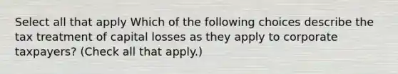 Select all that apply Which of the following choices describe the tax treatment of capital losses as they apply to corporate taxpayers? (Check all that apply.)