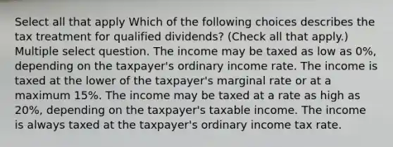 Select all that apply Which of the following choices describes the tax treatment for qualified dividends? (Check all that apply.) Multiple select question. The income may be taxed as low as 0%, depending on the taxpayer's ordinary income rate. The income is taxed at the lower of the taxpayer's marginal rate or at a maximum 15%. The income may be taxed at a rate as high as 20%, depending on the taxpayer's taxable income. The income is always taxed at the taxpayer's ordinary income tax rate.