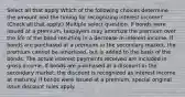 Select all that apply Which of the following choices determine the amount and the timing for recognizing interest income? (Check all that apply.) Multiple select question. If bonds were issued at a premium, taxpayers may amortize the premium over the life of the bond resulting in a decrease in interest income. If bonds are purchased at a premium in the secondary market, the premium cannot be amortized, but is added to the basis of the bonds. The actual interest payments received are included in gross income. If bonds are purchased at a discount in the secondary market, the discount is recognized as interest income at maturity. If bonds were issued at a premium, special original issue discount rules apply.