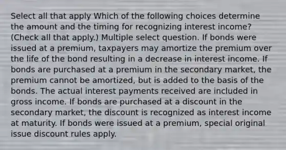 Select all that apply Which of the following choices determine the amount and the timing for recognizing interest income? (Check all that apply.) Multiple select question. If bonds were issued at a premium, taxpayers may amortize the premium over the life of the bond resulting in a decrease in interest income. If bonds are purchased at a premium in the secondary market, the premium cannot be amortized, but is added to the basis of the bonds. The actual interest payments received are included in gross income. If bonds are purchased at a discount in the secondary market, the discount is recognized as interest income at maturity. If bonds were issued at a premium, special original issue discount rules apply.