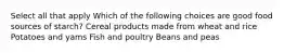 Select all that apply Which of the following choices are good food sources of starch? Cereal products made from wheat and rice Potatoes and yams Fish and poultry Beans and peas