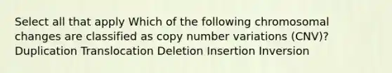 Select all that apply Which of the following chromosomal changes are classified as copy number variations (CNV)? Duplication Translocation Deletion Insertion Inversion