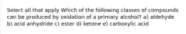 Select all that apply Which of the following classes of compounds can be produced by oxidation of a primary alcohol? a) aldehyde b) acid anhydride c) ester d) ketone e) carboxylic acid