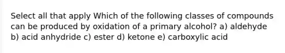 Select all that apply Which of the following classes of compounds can be produced by oxidation of a primary alcohol? a) aldehyde b) acid anhydride c) ester d) ketone e) carboxylic acid