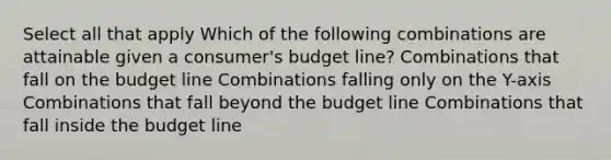 Select all that apply Which of the following combinations are attainable given a consumer's budget line? Combinations that fall on the budget line Combinations falling only on the Y-axis Combinations that fall beyond the budget line Combinations that fall inside the budget line