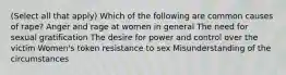 (Select all that apply) Which of the following are common causes of rape? Anger and rage at women in general The need for sexual gratification The desire for power and control over the victim Women's token resistance to sex Misunderstanding of the circumstances