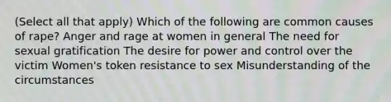 (Select all that apply) Which of the following are common causes of rape? Anger and rage at women in general The need for sexual gratification The desire for power and control over the victim Women's token resistance to sex Misunderstanding of the circumstances