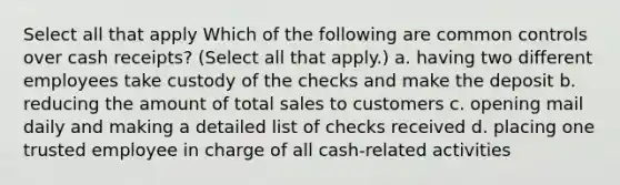 Select all that apply Which of the following are common controls over cash receipts? (Select all that apply.) a. having two different employees take custody of the checks and make the deposit b. reducing the amount of total sales to customers c. opening mail daily and making a detailed list of checks received d. placing one trusted employee in charge of all cash-related activities