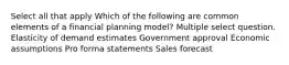 Select all that apply Which of the following are common elements of a financial planning model? Multiple select question. Elasticity of demand estimates Government approval Economic assumptions Pro forma statements Sales forecast