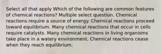 Select all that apply Which of the following are common features of chemical reactions? Multiple select question. Chemical reactions require a source of energy. Chemical reactions proceed toward equilibrium. Many chemical reactions that occur in cells require catalysts. Many chemical reactions in living organisms take place in a watery environment. Chemical reactions cease when they reach equilibrium.