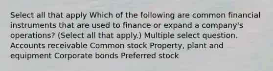 Select all that apply Which of the following are common financial instruments that are used to finance or expand a company's operations? (Select all that apply.) Multiple select question. Accounts receivable Common stock Property, plant and equipment Corporate bonds Preferred stock