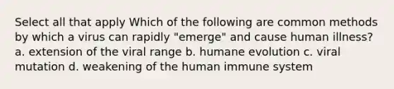 Select all that apply Which of the following are common methods by which a virus can rapidly "emerge" and cause human illness? a. extension of the viral range b. humane evolution c. viral mutation d. weakening of the human immune system