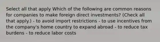 Select all that apply Which of the following are common reasons for companies to make foreign direct investments? (Check all that apply.) - to avoid import restrictions - to use incentives from the company's home country to expand abroad - to reduce tax burdens - to reduce labor costs