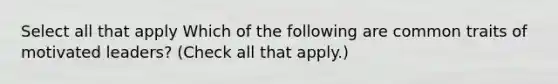 Select all that apply Which of the following are common traits of motivated leaders? (Check all that apply.)