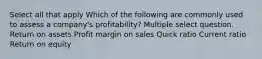 Select all that apply Which of the following are commonly used to assess a company's profitability? Multiple select question. Return on assets Profit margin on sales Quick ratio Current ratio Return on equity