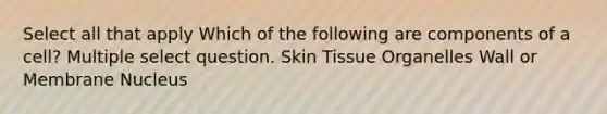 Select all that apply Which of the following are components of a cell? Multiple select question. Skin Tissue Organelles Wall or Membrane Nucleus