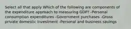 Select all that apply Which of the following are components of the expenditure approach to measuring GDP? -Personal consumption expenditures -Government purchases -Gross private domestic investment -Personal and business savings