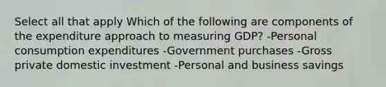 Select all that apply Which of the following are components of the expenditure approach to measuring GDP? -Personal consumption expenditures -Government purchases -Gross private domestic investment -Personal and business savings