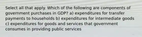 Select all that apply. Which of the following are components of government purchases in GDP? a) expenditures for transfer payments to households b) expenditures for intermediate goods c) expenditures for goods and services that government consumes in providing public services