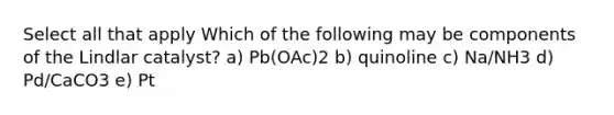 Select all that apply Which of the following may be components of the Lindlar catalyst? a) Pb(OAc)2 b) quinoline c) Na/NH3 d) Pd/CaCO3 e) Pt