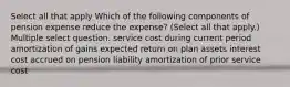 Select all that apply Which of the following components of pension expense reduce the expense? (Select all that apply.) Multiple select question. service cost during current period amortization of gains expected return on plan assets interest cost accrued on pension liability amortization of prior service cost