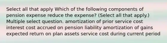 Select all that apply Which of the following components of pension expense reduce the expense? (Select all that apply.) Multiple select question. amortization of prior service cost interest cost accrued on pension liability amortization of gains expected return on plan assets service cost during current period