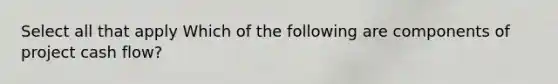 Select all that apply Which of the following are components of project cash flow?