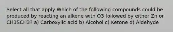 Select all that apply Which of the following compounds could be produced by reacting an alkene with O3 followed by either Zn or CH3SCH3? a) Carboxylic acid b) Alcohol c) Ketone d) Aldehyde