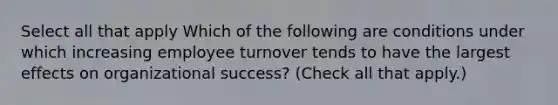 Select all that apply Which of the following are conditions under which increasing employee turnover tends to have the largest effects on organizational success? (Check all that apply.)