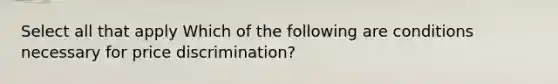 Select all that apply Which of the following are conditions necessary for price discrimination?