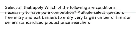 Select all that apply Which of the following are conditions necessary to have pure competition? Multiple select question. free entry and exit barriers to entry very large number of firms or sellers standardized product price searchers