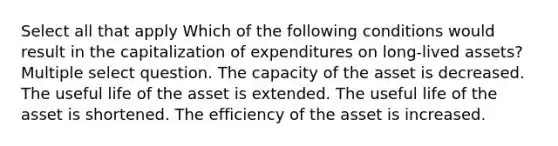 Select all that apply Which of the following conditions would result in the capitalization of expenditures on long-lived assets? Multiple select question. The capacity of the asset is decreased. The useful life of the asset is extended. The useful life of the asset is shortened. The efficiency of the asset is increased.