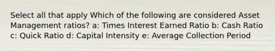 Select all that apply Which of the following are considered Asset Management ratios? a: Times Interest Earned Ratio b: Cash Ratio c: Quick Ratio d: Capital Intensity e: Average Collection Period