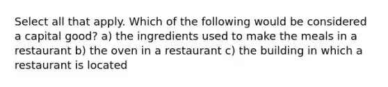 Select all that apply. Which of the following would be considered a capital good? a) the ingredients used to make the meals in a restaurant b) the oven in a restaurant c) the building in which a restaurant is located