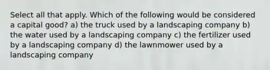 Select all that apply. Which of the following would be considered a capital good? a) the truck used by a landscaping company b) the water used by a landscaping company c) the fertilizer used by a landscaping company d) the lawnmower used by a landscaping company