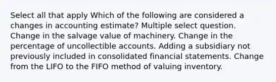 Select all that apply Which of the following are considered a changes in accounting estimate? Multiple select question. Change in the salvage value of machinery. Change in the percentage of uncollectible accounts. Adding a subsidiary not previously included in consolidated financial statements. Change from the LIFO to the FIFO method of valuing inventory.