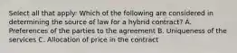 Select all that apply: Which of the following are considered in determining the source of law for a hybrid contract? A. Preferences of the parties to the agreement B. Uniqueness of the services C. Allocation of price in the contract