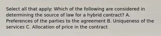 Select all that apply: Which of the following are considered in determining the source of law for a hybrid contract? A. Preferences of the parties to the agreement B. Uniqueness of the services C. Allocation of price in the contract