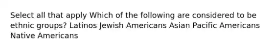 Select all that apply Which of the following are considered to be ethnic groups? Latinos Jewish Americans Asian Pacific Americans Native Americans