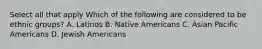 Select all that apply Which of the following are considered to be ethnic groups? A. Latinos B. Native Americans C. Asian Pacific Americans D. Jewish Americans