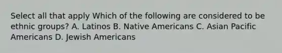 Select all that apply Which of the following are considered to be ethnic groups? A. Latinos B. Native Americans C. Asian Pacific Americans D. Jewish Americans