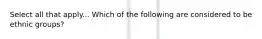 Select all that apply... Which of the following are considered to be ethnic groups?