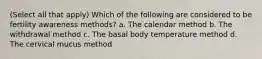 (Select all that apply) Which of the following are considered to be fertility awareness methods? a. The calendar method b. The withdrawal method c. The basal body temperature method d. The cervical mucus method
