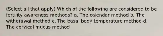 (Select all that apply) Which of the following are considered to be fertility awareness methods? a. The calendar method b. The withdrawal method c. The basal body temperature method d. The cervical mucus method